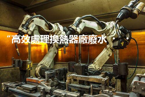 “高效處理換熱器廠廢水，解決環(huán)保難題”